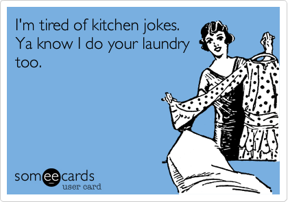 I'm tired of kitchen jokes.
Ya know I do your laundry
too.