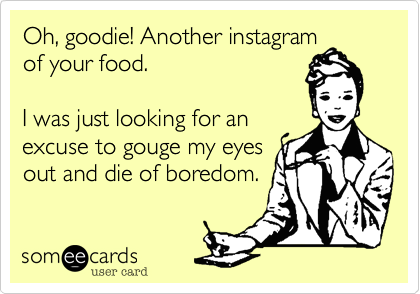 Oh, goodie! Another instagram
of your food. 

I was just looking for an
excuse to gouge my eyes
out and die of boredom. 