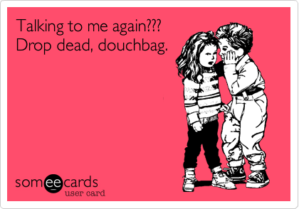 Talking to me again???
Drop dead, douchbag.