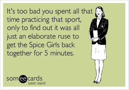 It's too bad you spent all that
time practicing that sport,
only to find out it was all
just an elaborate ruse to
get the Spice Girls back
together for 5 minutes.