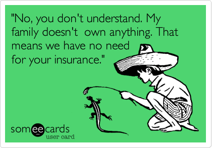 "No, you don't understand. My family doesn't  own anything. That means we have no need
for your insurance."