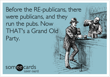 Before the RE-publicans, there
were publicans, and they
run the pubs. Now
THAT's a Grand Old
Party.