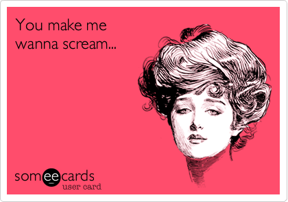 You make me
wanna scream...
