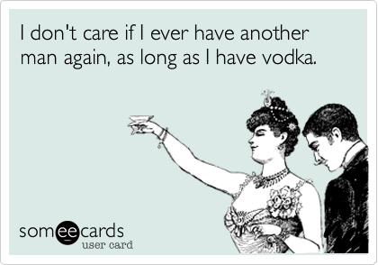 I don't care if I ever have another man again, as long as I have vodka. 