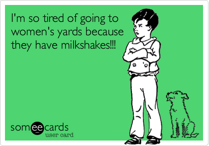 I'm so tired of going to
women's yards because
they have milkshakes!!!