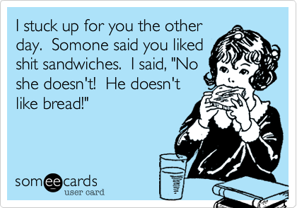 I stuck up for you the other
day.  Somone said you liked
shit sandwiches.  I said, "No
she doesn't!  He doesn't
like bread!"