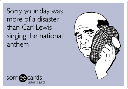 Sorry your day was
more of a disaster
than Carl Lewis
singing the national
anthem