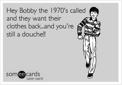 Hey Bobby the 1970's called
and they want their
clothes back...and you're
still a douche!!