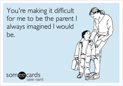 You're making it difficult
for me to be the parent I
always imagined I would
be.