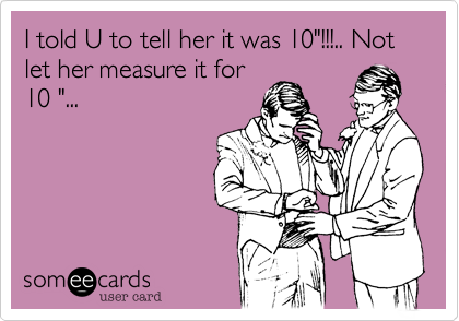 I told U to tell her it was 10"!!!.. Not let her measure it for
10 "...