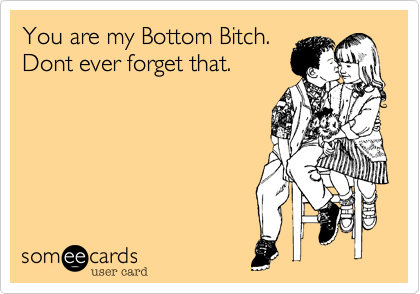 You are my Bottom Bitch.
Dont ever forget that.