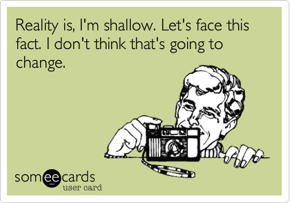 Reality is, I'm shallow. Let's face this fact. I don't think that's going to change.