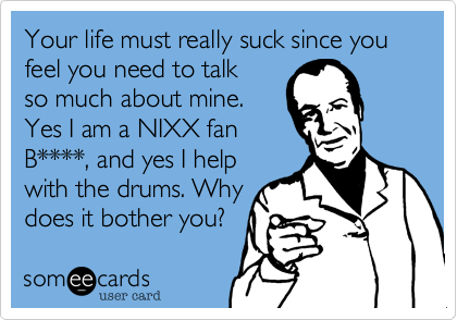 Your life must really suck since you feel you need to talk
so much about mine.
Yes I am a NIXX fan
B****, and yes I help
with the drums. Why
does it bother you? 