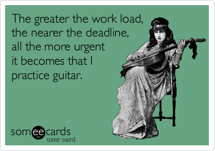 The greater the work load,
the nearer the deadline,
all the more urgent 
it becomes that I 
practice guitar.