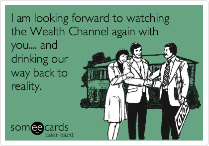 I am looking forward to watching the Wealth Channel again with you.... and
drinking our
way back to
reality. 