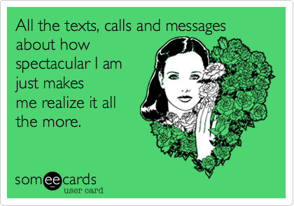 All the texts, calls and messages about how
spectacuIar I am
just makes
me realize it all
the more.