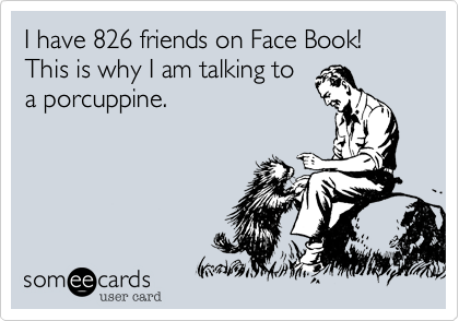 I have 826 friends on Face Book! This is why I am talking to
a porcuppine.