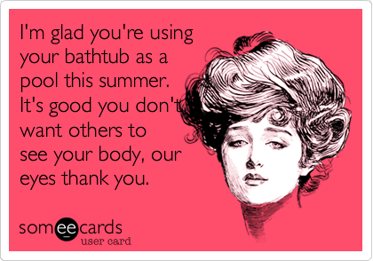 I'm glad you're using
your bathtub as a
pool this summer.
It's good you don't
want others to
see your body, our
eyes thank you.