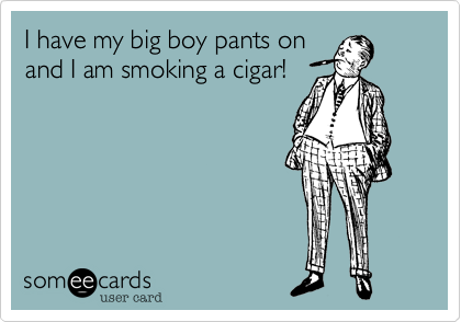 I have my big boy pants on
and I am smoking a cigar!