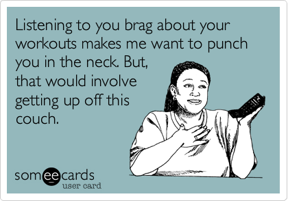 Listening to you brag about your workouts makes me want to punch you in the neck. But,
that would involve
getting up off this
couch. 