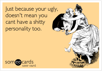 Just because your ugly,
doesn't mean you
cant have a shitty
personality too.
