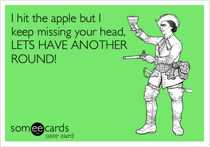 I hit the apple but I
keep missing your head,
LETS HAVE ANOTHER
ROUND!