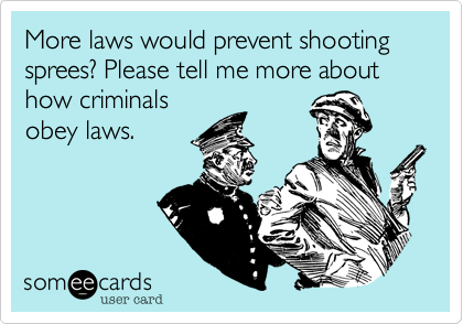 More laws would prevent shooting sprees? Please tell me more about how criminals
obey laws.