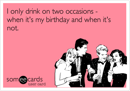 I only drink on two occasions - when it's my birthday and when it's not.