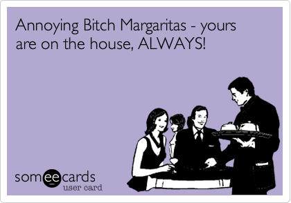 Annoying Bitch Margaritas - yours are on the house, ALWAYS!