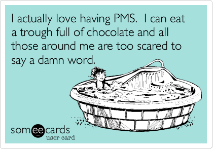 I actually love having PMS.  I can eat a trough full of chocolate and all those around me are too scared to say a damn word.