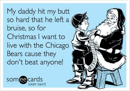 My daddy hit my butt
so hard that he left a
bruise, so for
Christmas I want to
live with the Chicago
Bears cause they
don't beat anyone!