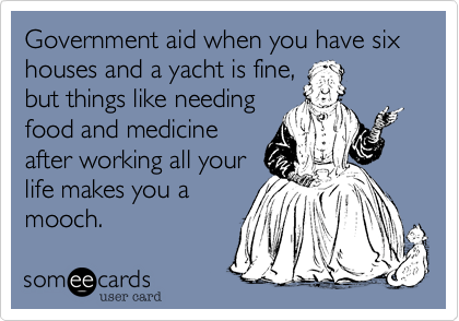 Government aid when you have six houses and a yacht is fine,
but things like needing
food and medicine
after working all your
life makes you a
mooch. 