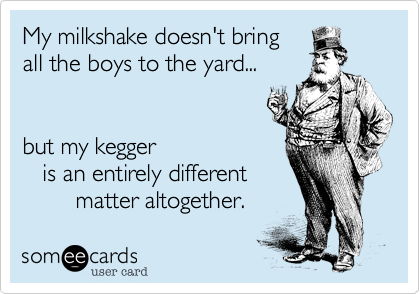 My milkshake doesn't bring
all the boys to the yard...


but my kegger 
   is an entirely different
        matter altogether.