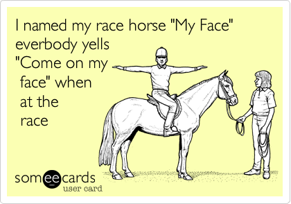I named my race horse "My Face"          everbody yells
"Come on my        
 face" when       
 at the         
 race