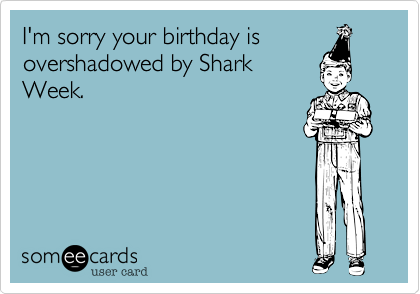 I'm sorry your birthday is
overshadowed by Shark
Week.