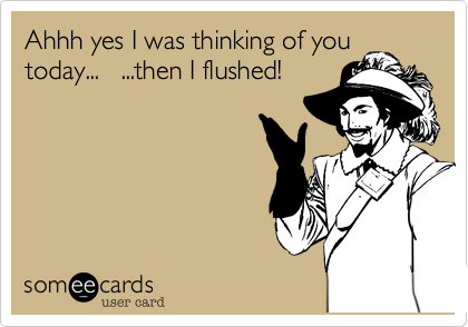 Ahhh yes I was thinking of you
today...   ...then I flushed!
