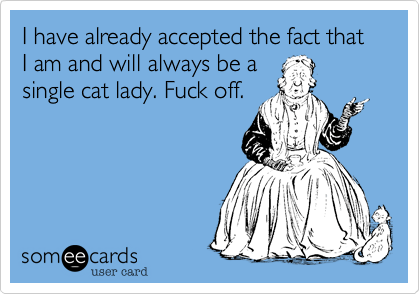 I have already accepted the fact that I am and will always be a
single cat lady. Fuck off. 