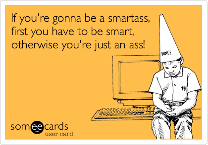 If you're gonna be a smartass,
first you have to be smart,
otherwise you're just an ass!