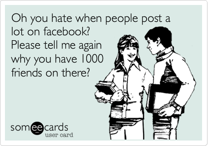 Oh you hate when people post a lot on facebook?
Please tell me again
why you have 1000
friends on there? 