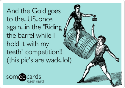 And the Gold goes
to the...US..once
again...in the "Riding
the barrel while I
hold it with my      
teeth" competition!!
%28this pic's are wack..lol%29 