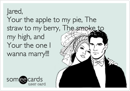 Jared, 
Your the apple to my pie, The straw to my berry, The smoke to my high, and
Your the one I
wanna marry!!!  
