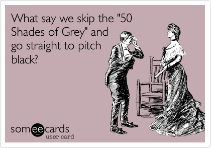 What say we skip the "50
Shades of Grey" and
go straight to pitch
black?