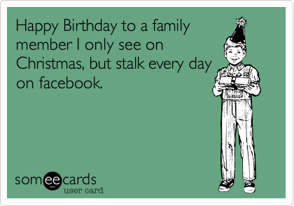 Happy Birthday to a family
member I only see on
Christmas, but stalk every day
on facebook. 