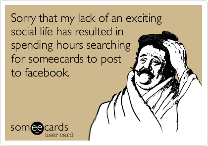 Sorry that my lack of an exciting social life has resulted in
spending hours searching
for someecards to post
to facebook. 