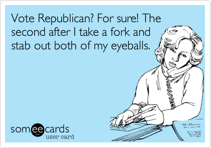 Vote Republican? For sure! The
second after I take a fork and
stab out both of my eyeballs.