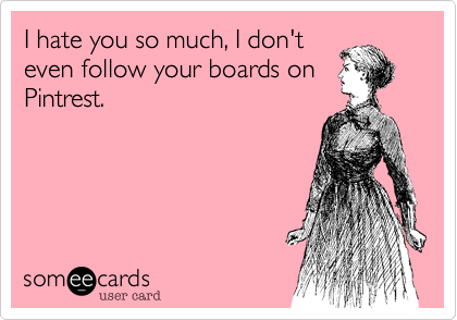 I hate you so much, I don't
even follow your boards on
Pintrest.