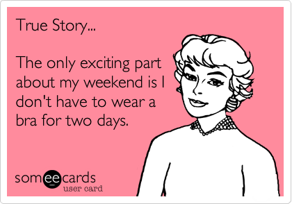 True Story...

The only exciting part
about my weekend is I
don't have to wear a
bra for two days.