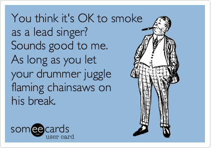 You think it's OK to smoke
as a lead singer?
Sounds good to me.
As long as you let
your drummer juggle
flaming chainsaws on
his break.