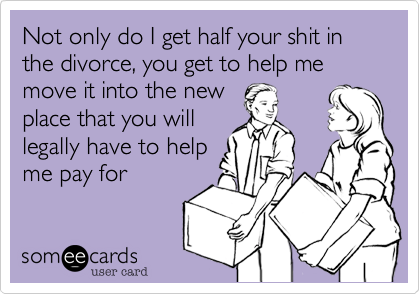 Not only do I get half your shit in the divorce, you get to help me move it into the new
place that you will
legally have to help
me pay for
