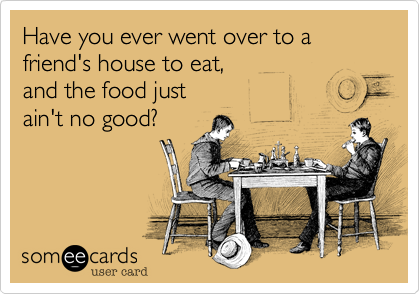 Have you ever went over to a friend's house to eat,
and the food just
ain't no good?